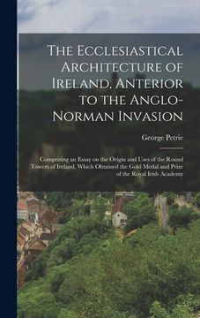portada The Ecclesiastical Architecture of Ireland, Anterior to the Anglo-Norman Invasion; Comprising an Essay on the Origin and Uses of the Round Towers of I (en Inglés)
