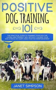 portada Positive Dog Training 101: The Practical Guide to Training Your Dog the Loving and Friendly Way Without Causing your Dog Stress or Harm Using Pos (en Inglés)