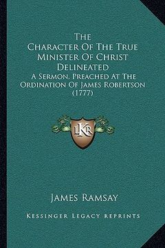 portada the character of the true minister of christ delineated: a sermon, preached at the ordination of james robertson (1777) (en Inglés)