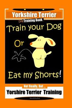portada Yorkshire Terrier Dog Training Book Train Your Dog Or Eat My Shorts! Not Really, But ... Yorkshire Terrier Training (en Inglés)