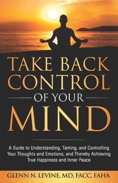 portada Take Back Control of Your Mind: A Guide to Understanding, Taming, and Controlling Your Thoughts and Emotions, and Thereby Achieving True Happiness and (en Inglés)