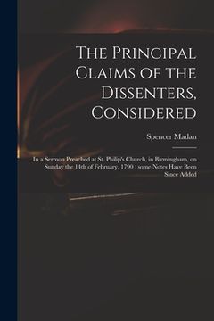 portada The Principal Claims of the Dissenters, Considered: in a Sermon Preached at St. Philip's Church, in Birmingham, on Sunday the 14th of February, 1790: (en Inglés)