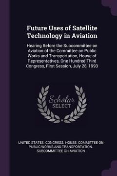 portada Future Uses of Satellite Technology in Aviation: Hearing Before the Subcommittee on Aviation of the Committee on Public Works and Transportation, Hous (in English)