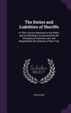 portada The Duties and Liabilities of Sheriffs: In Their Various Relations to the Public and to Individuals, As Governed by the Principles of Common Law, and (en Inglés)