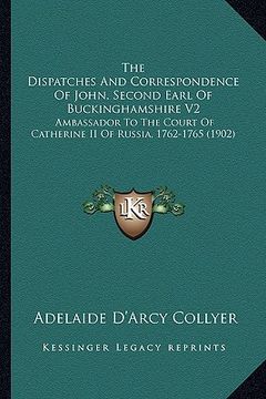 portada the dispatches and correspondence of john, second earl of buckinghamshire v2: ambassador to the court of catherine ii of russia, 1762-1765 (1902) (en Inglés)