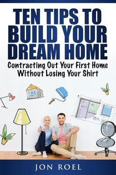 portada Ten Tips to Build Your Dream Home Without Losing Your Shirt: Contracting Out Your First Home Without Losing Your Shirt (en Inglés)