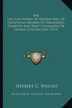 portada the life and works of arthur hall of grantham, member of parliament, courtier and first translator of homer into english (1919) (en Inglés)