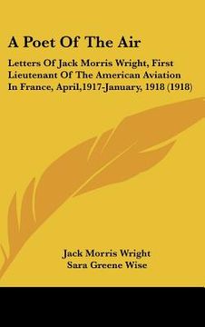 portada a poet of the air: letters of jack morris wright, first lieutenant of the american aviation in france, april,1917-january, 1918 (1918) (in English)