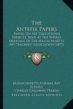 portada the antefix papers: papers on art educational subjects, read at the weekly meetings of the massachusetts art teachers' association (1875) (in English)