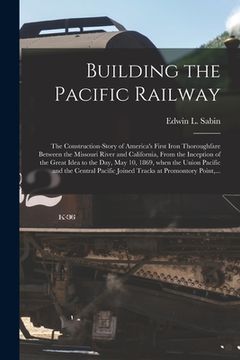 portada Building the Pacific Railway; the Construction-story of America's First Iron Thoroughfare Between the Missouri River and California, From the Inceptio (in English)