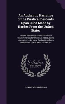 portada An Authentic Narrative of the Piratical Descents Upon Cuba Made by Hordes From the United States: Headed by Narciso Lopez, a Native of South America; (en Inglés)