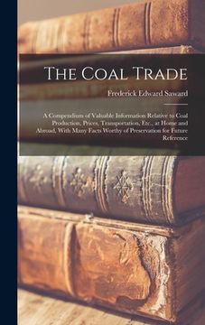 portada The Coal Trade: A Compendium of Valuable Information Relative to Coal Production, Prices, Transportation, Etc., at Home and Abroad, Wi (en Inglés)