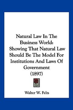 portada natural law in the business world: showing that natural law should be the model for institutions and laws of government (1897) (en Inglés)