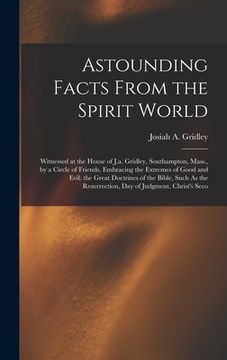 portada Astounding Facts From the Spirit World: Witnessed at the House of J.a. Gridley, Southampton, Mass., by a Circle of Friends, Embracing the Extremes of (en Inglés)