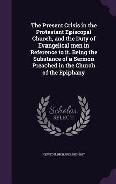 portada The Present Crisis in the Protestant Episcopal Church, and the Duty of Evangelical men in Reference to it. Being the Substance of a Sermon Preached in (en Inglés)