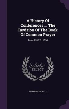 portada A History Of Conferences ... The Revision Of The Book Of Common Prayer: From 1558 To 1690 (en Inglés)