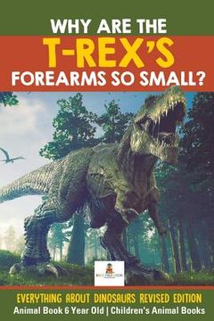 portada Why Are The T-Rex's Forearms So Small? Everything about Dinosaurs Revised Edition - Animal Book 6 Year Old Children's Animal Books (en Inglés)