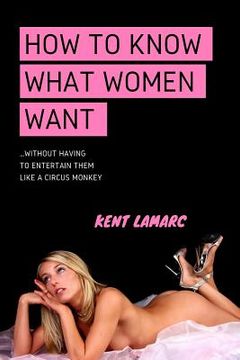 portada How to Know What Women Want: ...Without Having to Entertain Them Like a Circus Monkey (en Inglés)