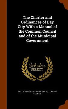 portada The Charter and Ordinances of Bay City With a Manual of the Common Council and of the Municipal Government (en Inglés)