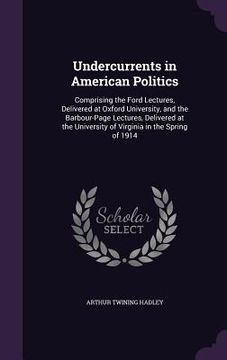 portada Undercurrents in American Politics: Comprising the Ford Lectures, Delivered at Oxford University, and the Barbour-Page Lectures, Delivered at the Univ