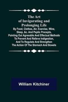 portada The Art of Invigorating and Prolonging Life; By Food, Clothes, Air, Exercise, Wine, Sleep, &c. and Peptic Precepts, Pointing Out Agreeable and Effectu (en Inglés)