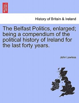 portada the belfast politics, enlarged; being a compendium of the political history of ireland for the last forty years. (en Inglés)