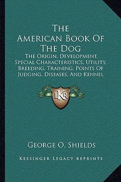 portada the american book of the dog: the origin, development, special characteristics, utility, breeding, training, points of judging, diseases, and kennel (in English)