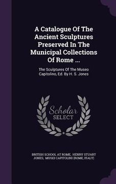 A Catalogue Of The Ancient Sculptures Preserved In The Municipal Collections Of Rome ...: The Sculptures Of The Museo Capitolino, Ed. By H. S. Jones (en Inglés)