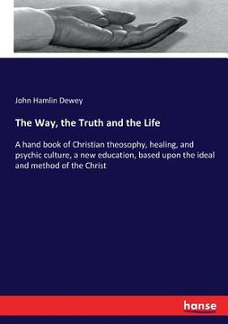 portada The Way, the Truth and the Life: A hand book of Christian theosophy, healing, and psychic culture, a new education, based upon the ideal and method of (in English)