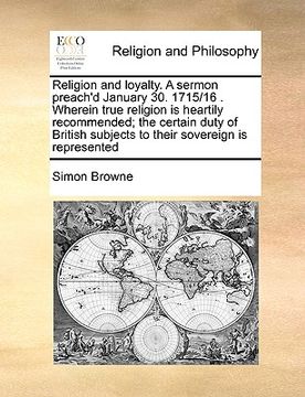 portada religion and loyalty. a sermon preach'd january 30. 1715/16 . wherein true religion is heartily recommended; the certain duty of british subjects to t