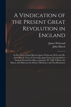 portada A Vindication of the Present Great Revolution in England: in Five Letters Pass'd Betwixt James Welwood, M.D. and Mr. John March, Vicar of Newcastle Up (in English)