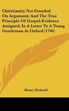 portada christianity not founded on argument; and the true principle of gospel-evidence assigned, in a letter to a young gentleman at oxford (1746) (en Inglés)