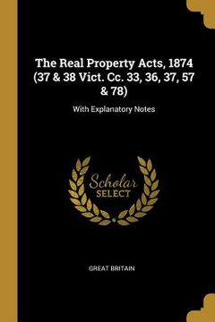 portada The Real Property Acts, 1874 (37 & 38 Vict. Cc. 33, 36, 37, 57 & 78): With Explanatory Notes (en Inglés)