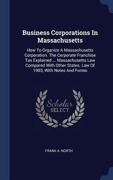 portada Business Corporations In Massachusetts: How To Organize A Massachusetts Corporation. The Corporate Franchise Tax Explained ... Massachusetts Law Compa