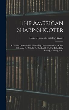 portada The American Sharp-shooter; A Treatise On Gunnery, Illustrating The Practical Use Of The Telescope As A Sight, As Applicable To The Rifle, Rifle Batte (en Inglés)
