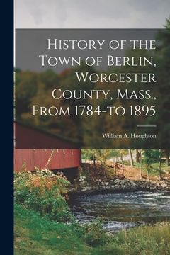portada History of the Town of Berlin, Worcester County, Mass., From 1784-to 1895 (en Inglés)