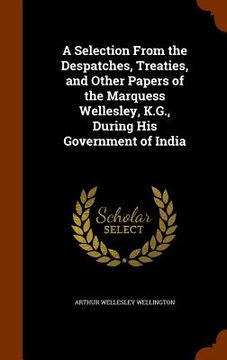 portada A Selection From the Despatches, Treaties, and Other Papers of the Marquess Wellesley, K.G., During His Government of India (en Inglés)