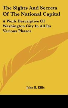 portada the sights and secrets of the national capital: a work descriptive of washington city in all its various phases (en Inglés)