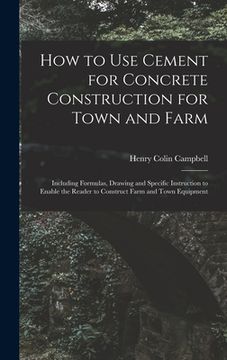 portada How to Use Cement for Concrete Construction for Town and Farm: Including Formulas, Drawing and Specific Instruction to Enable the Reader to Construct (en Inglés)