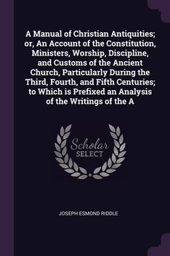portada A Manual of Christian Antiquities; or, An Account of the Constitution, Ministers, Worship, Discipline, and Customs of the Ancient Church, Particularly