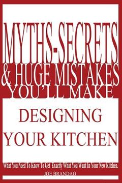 portada Myths, Secrets, & Huge Mistakes You'll Make Designing Your Kitchen: What You Need To Know To Get Exactly What You Want In Your New Kitchen. (in English)
