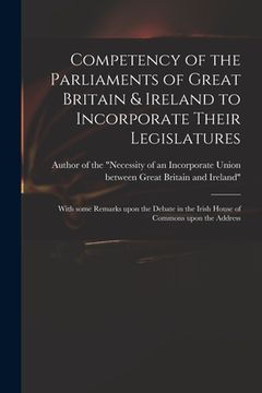portada Competency of the Parliaments of Great Britain & Ireland to Incorporate Their Legislatures: With Some Remarks Upon the Debate in the Irish House of Co (en Inglés)