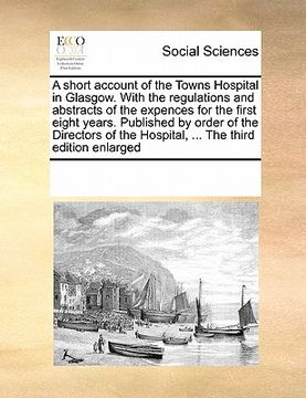 portada a short account of the towns hospital in glasgow. with the regulations and abstracts of the expences for the first eight years. published by order o (en Inglés)