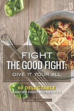 portada Fight the Good Fight; Give It Your All: 50 Delectable Cancer Fighting Recipes (en Inglés)