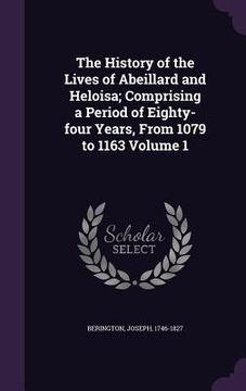 portada The History of the Lives of Abeillard and Heloisa; Comprising a Period of Eighty-four Years, From 1079 to 1163 Volume 1 (en Inglés)