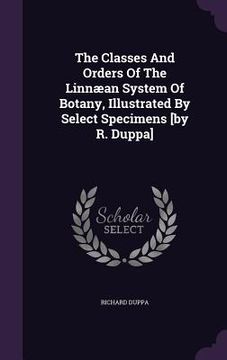 portada The Classes And Orders Of The Linnæan System Of Botany, Illustrated By Select Specimens [by R. Duppa]