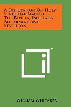 portada A Disputation on Holy Scripture Against the Papists, Especially Bellarmine and Stapleton (en Inglés)