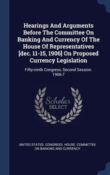 portada Hearings And Arguments Before The Committee On Banking And Currency Of The House Of Representatives [dec. 11-15, 1906] On Proposed Currency Legislatio (en Inglés)
