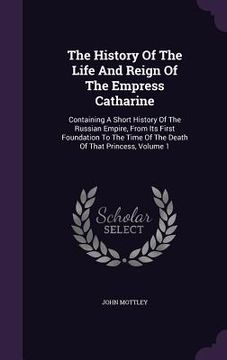 portada The History Of The Life And Reign Of The Empress Catharine: Containing A Short History Of The Russian Empire, From Its First Foundation To The Time Of