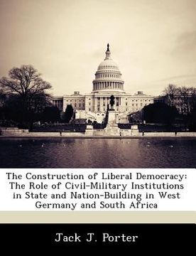 portada the construction of liberal democracy: the role of civil-military institutions in state and nation-building in west germany and south africa (en Inglés)